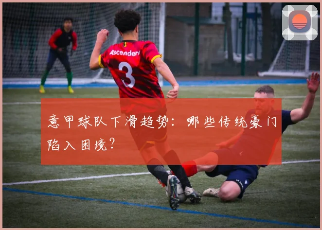 意甲球队下滑趋势：哪些传统豪门陷入困境？