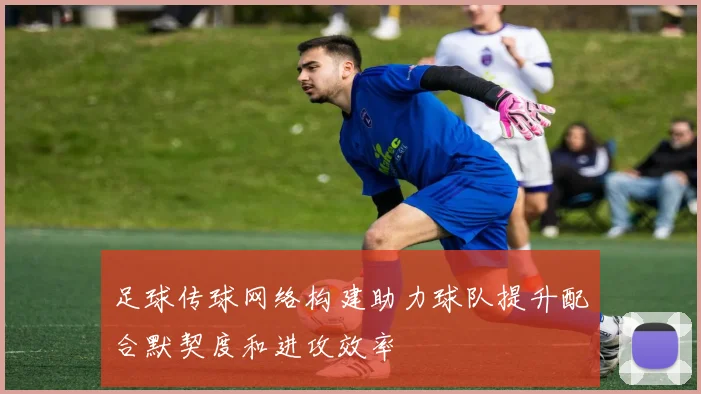 足球传球网络构建助力球队提升配合默契度和进攻效率